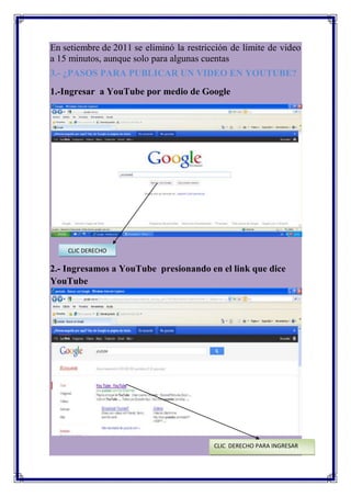En setiembre de 2011 se eliminó la restricción de límite de video
a 15 minutos, aunque solo para algunas cuentas
3.- ¿PASOS PARA PUBLICAR UN VIDEO EN YOUTUBE?
1.-Ingresar a YouTube por medio de Google




    CLIC DERECHO

2.- Ingresamos a YouTube presionando en el link que dice
YouTube




                                          CLIC DERECHO PARA INGRESAR
 