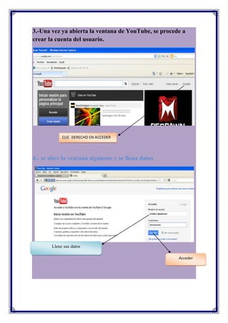 3.-Una vez ya abierta la ventana de YouTube, se procede a
crear la cuenta del usuario.




            CLIC DERECHO EN ACCEDER




4.- se abre la ventana siguiente y se llena datos




       Llene sus datos

                                                      Acceder
 