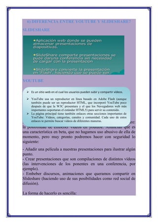 6) DIFERENCIA ENTRE YOUTUBE Y SLIDESHARE?
SLIDESHARE




YOUTUBE

   Es un sitio web en el cual los usuarios pueden subir y compartir vídeos.

  YouTube usa un reproductor en línea basado en Adobe Flash (aunque
    también puede ser un reproductor HTML, que incorporó YouTube poco
    después de que la W3C presentara y el que los Navegadores web más
    importantes soportaran el estándar HTML5) para servir su contenido.
  La página principal tiene también enlaces otras secciones importantes de
    YouTube: Videos, categorías, canales y comunidad. Cada uno de estos
No sé vosotros, pero es videos que echaba de menos en Slideshare:
    enlaces te permite buscar algo de diferentes maneras.
la posibilidad de embeber vídeos en youtube. Anuncian que es
una característica en beta, que no hagamos uso abusivo de ella de
momento, pero muy pronto podremos hacer con seguridad lo
siguiente:
- Añadir una película a nuestras presentaciones para ilustrar algún
punto.
- Crear presentaciones que son compilaciones de distintos vídeos
(las intervenciones de los ponentes en una conferencia, por
ejemplo).
- Embeber discursos, animaciones que queramos compartir en
Slideshare (haciendo uso de sus posibilidades como red social de
difusión).

La forma de hacerlo es sencilla:
 