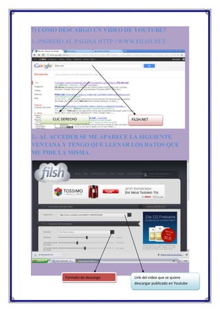 7) COMO DESCARGO UN VIDEO DE YOUTUBE?
1.-INGRESO AL PAGINA HTTP://WWW.FILSH.NET/




      CLIC DERECHO                FILSH.NET



2.- AL ACCEDER SE ME APARECE LA SIGUIENTE
VENTANA Y TENGO QUE LLENAR LOS DATOS QUE
ME PIDE LA MISMA.




            Formato de descarga    Link del video que se quiere
                                   descargar publicado en Youtube
 