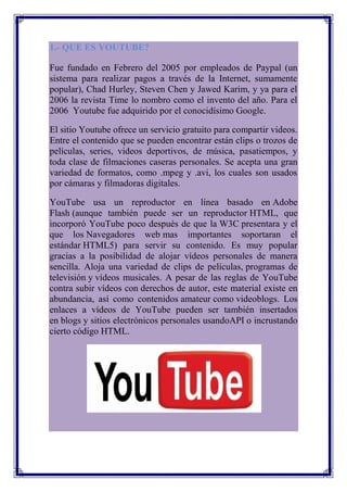 1.- QUE ES YOUTUBE?

Fue fundado en Febrero del 2005 por empleados de Paypal (un
sistema para realizar pagos a través de la Internet, sumamente
popular), Chad Hurley, Steven Chen y Jawed Karim, y ya para el
2006 la revista Time lo nombro como el invento del año. Para el
2006 Youtube fue adquirido por el conocidísimo Google.

El sitio Youtube ofrece un servicio gratuito para compartir videos.
Entre el contenido que se pueden encontrar están clips o trozos de
películas, series, videos deportivos, de música, pasatiempos, y
toda clase de filmaciones caseras personales. Se acepta una gran
variedad de formatos, como .mpeg y .avi, los cuales son usados
por cámaras y filmadoras digitales.

YouTube usa un reproductor en línea basado en Adobe
Flash (aunque también puede ser un reproductor HTML, que
incorporó YouTube poco después de que la W3C presentara y el
que los Navegadores web mas importantes soportaran el
estándar HTML5) para servir su contenido. Es muy popular
gracias a la posibilidad de alojar vídeos personales de manera
sencilla. Aloja una variedad de clips de películas, programas de
televisión y vídeos musicales. A pesar de las reglas de YouTube
contra subir vídeos con derechos de autor, este material existe en
abundancia, así como contenidos amateur como videoblogs. Los
enlaces a vídeos de YouTube pueden ser también insertados
en blogs y sitios electrónicos personales usandoAPI o incrustando
cierto código HTML.
 