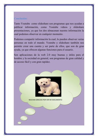 Conclusión:
Tanto Youtube como slideshare son programas que nos ayudan a
publicar información, como Youtube videos y slideshare
presentaciones, ya que los dos almacenan nuestra información la
cual podemos observar en cualquier momento.
Podemos compartir información la cual, lo pueden observar varias
personas en todo el mundo. Youtube y slideshare también nos
permite crear una cuenta y ser parte de ellos, que son de gran
ayuda, ya que ofrecen algunas funciones para el usuario.
Son aplicaciones de la web 2.0 muy buenas y útiles para el
hombre y la sociedad en general, son programas de gran calidad y
de acceso fácil y con gran rapidez.




              MUCHAS GRACIAS POR VER MI DOCUMENTO
 