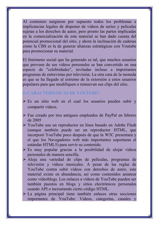 Al comienzo surgieron por supuesto todos los problemas e
implicancias legales de disponer de videos de series y películas
sujetas a los derechos de autor, pero pronto las partes implicadas
en la comercialización de este material se han dado cuenta del
potencial promocional del sitio, y ahora la inclinación de cadenas
como la CBS es la de generar alianzas estratégicas con Youtube
para promocionar su material.

El fenómeno social que ha generado es tal, que muchos usuarios
que proveen de sus videos personales se han convertido en una
especie de "celebridades", invitadas incluso a importantes
programas de entrevistas por televisión. La otra cara de la moneda
es que se ha llegado al extremo de la extorsión a estos usuarios
populares para que modifiquen o remuevan sus clips del sitio.

2.-CARACTERISTICAS DE YOUTUBE?
 Es un sitio web en el cual los usuarios pueden subir y
  compartir vídeos.
 Fue creado por tres antiguos empleados de PayPal en febrero
  de 2005.
 YouTube usa un reproductor en línea basado en Adobe Flash
  (aunque también puede ser un reproductor HTML, que
  incorporó YouTube poco después de que la W3C presentara y
  el que los Navegadores web más importantes soportaran el
  estándar HTML5) para servir su contenido.
 Es muy popular gracias a la posibilidad de alojar vídeos
  personales de manera sencilla.
 Aloja una variedad de clips de películas, programas de
  televisión y vídeos musicales. A pesar de las reglas de
  YouTube contra subir vídeos con derechos de autor, este
  material existe en abundancia, así como contenidos amateur
  como videoblogs. Los enlaces a vídeos de YouTube pueden ser
  también puestos en blogs y sitios electrónicos personales
  usando API o incrustando cierto código HTML.
 La página principal tiene también enlaces otras secciones
  importantes de YouTube: Videos, categorías, canales y
 