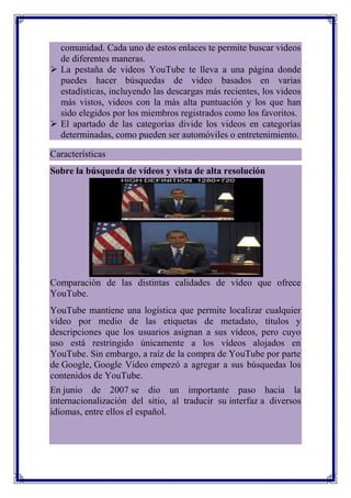 comunidad. Cada uno de estos enlaces te permite buscar videos
  de diferentes maneras.
 La pestaña de videos YouTube te lleva a una página donde
  puedes hacer búsquedas de video basados en varias
  estadísticas, incluyendo las descargas más recientes, los videos
  más vistos, videos con la más alta puntuación y los que han
  sido elegidos por los miembros registrados como los favoritos.
 El apartado de las categorías divide los videos en categorías
  determinadas, como pueden ser automóviles o entretenimiento.

Características
Sobre la búsqueda de vídeos y vista de alta resolución




Comparación de las distintas calidades de vídeo que ofrece
YouTube.
YouTube mantiene una logística que permite localizar cualquier
vídeo por medio de las etiquetas de metadato, títulos y
descripciones que los usuarios asignan a sus vídeos, pero cuyo
uso está restringido únicamente a los vídeos alojados en
YouTube. Sin embargo, a raíz de la compra de YouTube por parte
de Google, Google Video empezó a agregar a sus búsquedas los
contenidos de YouTube.
En junio de 2007 se dio un importante paso hacia la
internacionalización del sitio, al traducir su interfaz a diversos
idiomas, entre ellos el español.
 