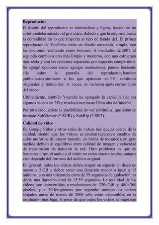 Reproductor
El diseño del reproductor es minimalista y ligera, basado en un
color predeterminado: el gris claro, debido a que la empresa busca
la comodidad en lo que respecta al tipo de banda del. El primer
reproductor de YouTube tenía un diseño curveado, simple, con
las opciones resaltando como botones. A mediados de 2007, el
segundo cambio a uno más limpio y moderno, con una estructura
más recta y con las opciones separadas por espacios compartidos.
Se agregó opciones como agregar anotaciones, pausar haciendo
clic     sobre     la    pantalla      del     reproductor, banners
publicitarios similares a los que aparecen en TV, subtítulos
originales y traducidos. A veces, se incluyen spots cortos antes
del vídeo.
Últimamente, también Youtube ha agregado la capacidad de ver
algunos videos en 3D y resoluciones hasta Ultra alta definición.
Por otro lado, existe la posibilidad de ver subtítulos, que están en
formato SubViewer (*.SUB) y SubRip (*.SRT).
Calidad de vídeo
En Google Vídeo y otros sitios de vídeos hay quejas acerca de la
calidad, siendo que los vídeos se pixelan (aparecen cuadros de
color uniforme de mayor tamaño, en forma de mosaico), en gran
medida debido al equilibrio entre calidad de imagen y velocidad
de transmisión de datos en la red. Otro problema es que en
bastantes clips, el audio y el vídeo no están sincronizados; aunque
esto depende del formato del archivo original.
En general, todos los vídeos deben ocupar un espacio en disco no
mayor a 2 GB y deben tener una duración menor o igual a 15
minutos, con una tolerancia extra de 59 segundos de grabación, es
decir, una duración total de 15:59 segundos. La totalidad de los
vídeos son convertidos a resoluciones de 320×240 y 480×360
píxeles, y a 30 fotogramas por segundo, aunque los vídeos
alojados antes de marzo de 2008 sólo están disponibles en la
resolución más baja. A pesar de que todos los vídeos se muestran
 