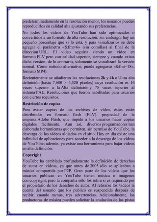 predeterminadamente en la resolución menor, los usuarios pueden
reproducirlos en calidad alta ajustando sus preferencias.
No todos los vídeos de YouTube han sido optimizados o
convertidos a un formato de alta resolución; sin embargo, hay un
pequeño porcentaje que sí lo está, y para visualizarlos se debe
agregar el parámetro «&fmt=6» (sin comillas) al final de la
dirección URL. El vídeo seguiría siendo un vídeo en
formato FLV pero con calidad superior, siempre y cuando exista
dicha versión; de lo contrario, solamente se visualizará la versión
normal. Como método alternativo, puede agregarse «&fmt=18»,
formato MP4).
Recientemente se añadieron las resoluciones 2k y 4k o Ultra alta
definición (hasta 7,680 × 4,320 píxeles) cuya resolución es 16
veces superior a la Alta definición y 75 veces superior al
sistema PAL. Resoluciones que fueron habilitadas para usuarios
con ciertos requisitos.
Restricción de copias
Para evitar copias de los archivos de vídeo, éstos están
distribuidos en formato flash (FLV), propiedad de la
empresa Adobe Flash, que impide a los usuarios hacer copias
digitales fácilmente. Aun así, diversos programadores han
elaborado herramientas que permiten, sin permiso de YouTube, la
descarga de los vídeos alojados en el sitio. Hoy en día existe una
infinidad de aplicaciones para acceder a la descarga de los vídeos
de YouTube; además, ya existe una herramienta para bajar videos
en alta definición.
Copyright
YouTube ha cambiado profundamente la definición de derechos
de autor en vídeos, ya que antes de 2005 sólo se aplicaban a
música compartida por P2P. Gran parte de los vídeos que los
usuarios publican en YouTube tienen música o imágenes
con copyright, pero la compañía sólo los retira si es requerido por
el propietario de los derechos de autor. Al retirarse los vídeos la
cuenta del usuario que los publicó es suspendida después de
recibir, cuando menos, tres advertencias. Adicionalmente, las
productoras de música pueden solicitar la anulación de las pistas
 