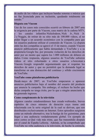 de audio de los vídeos que incluyen bandas sonoras o música que
no fue licenciada para su inclusión, quedando totalmente sin
sonido.17
Disputa con Viacom
Uno de los casos más conocidos ocurrió en febrero de 2007 ante
la exigencia por parte de Viacom, casa matriz de la cadena MTV,
y los canales infantiles Nickelodeon, Nick Jr., Nick Jr.
2 y Noggin, de retirar de su sitio más de 100.000 vídeos, al no
poder llegar a un acuerdo económico con la compañía para que
los usuarios pudieran utilizar el contenido de Viacom. La disputa
entre las dos compañías se agravó el 13 de marzo, cuando Viacom
anunció públicamente que había demandado a YouTube y a su
propietaria Google Inc. por presunta violación de los derechos de
autor por un monto que supera los 1.000 millones de dólares en
daños. Como respuesta, algunos usuarios de YouTube subieron
vídeos al sitio exhortando a otros usuarios a boicotear a
Viacom. Google respondió argumentando que sí respetan los
derechos de autor y que no permitirá que la demanda legal se
transforme en una distracción del continuo y sólido crecimiento
de YouTube.
YouTube como plataforma publicitaria
Desde mayo de 2007, en YouTube empezaron a aparecer
anuncios publicitarios bajo el nombre del usuario del producto
que anuncia la campaña. Sin embargo, el rechazo ha hecho que
dicha campaña no tenga éxito, por lo que a ningún anunciante le
ha generado ingresos.
Como complemento de la televisión
Algunos canales estadounidenses han creado webisodes, breves
capítulos de cinco minutos de duración cuya trama está
relacionada con la serie original de la cual se derivan, que son
distribuidos exclusivamente en Internet. Estos episodios surgieron
como un método alternativo, tras la huelga de los guionistas, para
llegar a una audiencia verdaderamente global. Un ejemplo de
estos cortos es Qué vida más triste, que fue transmitido después
por el canal de España LaSexta. Además, se ha comprobado que
YouTube no roba audiencia a la televisión, de hecho la estimula,
 