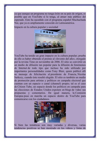 ya que aunque un programa no tenga éxito en su país de origen, es
posible que en YouTube sí lo tenga, al atraer más público del
esperado. Esto ha sucedido con el programa español Muchachada
Nui, que ya es ampliamente conocido en Latinoamérica.
Impacto en la cultura popular y sociedad




YouTube ha tenido un gran impacto en la cultura popular; prueba
de ello es haber obtenido el premio al «Invento del año», otorgado
por la revista Time en noviembre de 2006. El sitio se convirtió en
un medio de difusión tan popular para la difusión de fenómenos
de Internet de todo tipo que incluso ha sido utilizado por
importantes personalidades como Tony Blair, quien publicó allí
su mensaje de felicitación al presidente de Francia, Nicolas
Sarkozy, cuando éste resultó elegido. El sitio es también un medio
de promoción para artistas y políticos en campaña electoral que
cuentan con un espacio o canal (channel) propio; tal es el caso
de Citizen Tube, un espacio donde los políticos en campaña para
las elecciones de Estados Unidos exponen en blogs de vídeo sus
propuestas y comentarios. De igual manera, la Comisión
Europea puso en marcha un espacio dentro de YouTube para
comunicarse con los ciudadanos.




Si bien las temáticas son muy variadas y diversas, varias
tendencias positivas se han mostrado en los vídeos y listas de
 