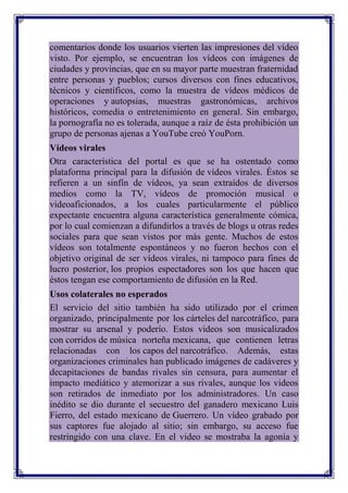 comentarios donde los usuarios vierten las impresiones del vídeo
visto. Por ejemplo, se encuentran los vídeos con imágenes de
ciudades y provincias, que en su mayor parte muestran fraternidad
entre personas y pueblos; cursos diversos con fines educativos,
técnicos y científicos, como la muestra de vídeos médicos de
operaciones y autopsias, muestras gastronómicas, archivos
históricos, comedia o entretenimiento en general. Sin embargo,
la pornografía no es tolerada, aunque a raíz de ésta prohibición un
grupo de personas ajenas a YouTube creó YouPorn.
Vídeos virales
Otra característica del portal es que se ha ostentado como
plataforma principal para la difusión de vídeos virales. Éstos se
refieren a un sinfín de vídeos, ya sean extraídos de diversos
medios como la TV, vídeos de promoción musical o
videoaficionados, a los cuales particularmente el público
expectante encuentra alguna característica generalmente cómica,
por lo cual comienzan a difundirlos a través de blogs u otras redes
sociales para que sean vistos por más gente. Muchos de estos
vídeos son totalmente espontáneos y no fueron hechos con el
objetivo original de ser vídeos virales, ni tampoco para fines de
lucro posterior, los propios espectadores son los que hacen que
éstos tengan ese comportamiento de difusión en la Red.
Usos colaterales no esperados
El servicio del sitio también ha sido utilizado por el crimen
organizado, principalmente por los cárteles del narcotráfico, para
mostrar su arsenal y poderío. Estos videos son musicalizados
con corridos de música norteña mexicana, que contienen letras
relacionadas con los capos del narcotráfico. Además, estas
organizaciones criminales han publicado imágenes de cadáveres y
decapitaciones de bandas rivales sin censura, para aumentar el
impacto mediático y atemorizar a sus rivales, aunque los videos
son retirados de inmediato por los administradores. Un caso
inédito se dio durante el secuestro del ganadero mexicano Luis
Fierro, del estado mexicano de Guerrero. Un vídeo grabado por
sus captores fue alojado al sitio; sin embargo, su acceso fue
restringido con una clave. En el video se mostraba la agonía y
 