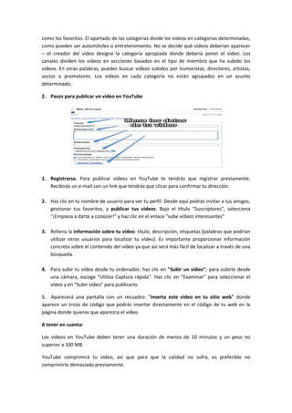 como los favoritos. El apartado de las categorías divide los videos en categorías determinadas,
como pueden ser automóviles o entretenimiento. No se decide qué videos deberían aparecer
– el creador del video designa la categoría apropiada donde debería poner el video. Los
canales dividen los videos en secciones basados en el tipo de miembro que ha subido los
videos. En otras palabras, puedes buscar videos subidos por humoristas, directores, artistas,
socios o promotores. Los videos en cada categoría no están agrupados en un asunto
determinado.

2. Pasos para publicar un video en YouTube




1. Registrarse. Para publicar vídeos en YouTube te tendrás que registrar previamente.
   Recibirás un e-mail con un link que tendrás que clicar para confirmar tu dirección.

2. Haz clic en tu nombre de usuario para ver tu perfil. Desde aquí podrás invitar a tus amigos,
   gestionar tus favoritos, y publicar tus vídeos. Bajo el título "Suscriptores", selecciona
   "¡Empieza a darte a conocer!" y haz clic en el enlace "sube vídeos interesantes"

3. Rellena la información sobre tu vídeo: título, descripción, etiquetas (palabras que podrían
   utilizar otros usuarios para localizar tu vídeo). Es importante proporcionar información
   concreta sobre el contenido del vídeo ya que así será más fácil de localizar a través de una
   búsqueda.

4. Para subir tu vídeo desde tu ordenador, haz clic en "Subir un vídeo"; para subirlo desde
   una cámara, escoge "Utiliza Captura rápida". Haz clic en "Examinar" para seleccionar el
   vídeo y en "Subir vídeo" para publicarlo.

5. Aparecerá una pantalla con un recuadro: "Inserta este vídeo en tu sitio web" donde
aparece un trozo de código que podrás insertar directamente en el código de tu web en la
página donde quieras que aparezca el vídeo.

A tener en cuenta:

Los vídeos en YouTube deben tener una duración de menos de 10 minutos y un peso no
superior a 100 MB.

YouTube comprimirá tu vídeo, así que para que la calidad no sufra, es preferible no
comprimirlo demasiado previamente.
 