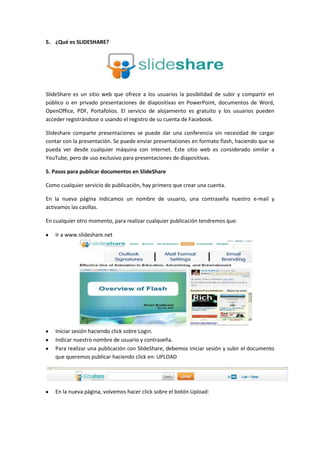 5. ¿Qué es SLIDESHARE?




SlideShare es un sitio web que ofrece a los usuarios la posibilidad de subir y compartir en
público o en privado presentaciones de diapositivas en PowerPoint, documentos de Word,
OpenOffice, PDF, Portafolios. El servicio de alojamiento es gratuito y los usuarios pueden
acceder registrándose o usando el registro de su cuenta de Facebook.

Slideshare comparte presentaciones se puede dar una conferencia sin necesidad de cargar
contar con la presentación. Se puede enviar presentaciones en formato flash, haciendo que se
pueda ver desde cualquier máquina con internet. Este sitio web es considerado similar a
YouTube, pero de uso exclusivo para presentaciones de diapositivas.

5. Pasos para publicar documentos en SlideShare

Como cualquier servicio de publicación, hay primero que crear una cuenta.

En la nueva página indicamos un nombre de usuario, una contraseña nuestro e-mail y
activamos las casillas.

En cualquier otro momento, para realizar cualquier publicación tendremos que:

   Ir a www.slideshare.net




   Iniciar sesión haciendo click sobre Login.
   Indicar nuestro nombre de usuario y contraseña.
   Para realizar una publicación con SlideShare, debemos iniciar sesión y subir el documento
   que queremos publicar haciendo click en: UPLOAD




   En la nueva página, volvemos hacer click sobre el botón Upload:
 