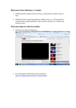 Diferencias Entre Slideshare y Youtube.
     Slideshare permite compartir archivos en línea y youtube permite compartir videos en
     línea.

     Slideshare permite compartir presentaciones, trabajos, tareas, etc. . de forma gratuita y
     youtube permite compartir publicidad, videos musicales , películas ,etc. Cualquier tipo
     formato de video.

Pasos para bajar un video de youtube.
     Seleccionar un video de Youtube.com




     En el link agregar la palabra bajar antes de youtubeasí:
     http://www.bajaryoutube.com/watch?v=0ml2L45mgSA
 