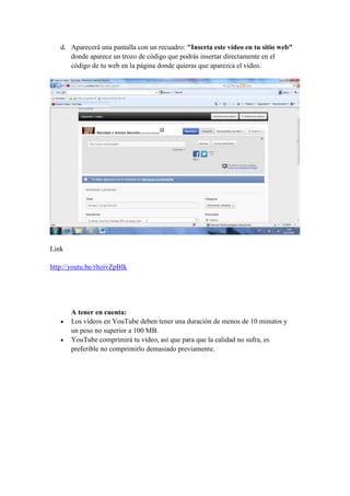 d. Aparecerá una pantalla con un recuadro: "Inserta este vídeo en tu sitio web"
      donde aparece un trozo de código que podrás insertar directamente en el
      código de tu web en la página donde quieras que aparezca el vídeo.




Link

http://youtu.be/rltoivZpBIk




       A tener en cuenta:
       Los vídeos en YouTube deben tener una duración de menos de 10 minutos y
       un peso no superior a 100 MB.
       YouTube comprimirá tu vídeo, así que para que la calidad no sufra, es
       preferible no comprimirlo demasiado previamente.
 