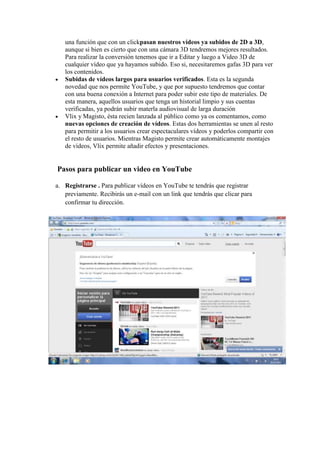 una función que con un clickpasan nuestros vídeos ya subidos de 2D a 3D,
   aunque si bien es cierto que con una cámara 3D tendremos mejores resultados.
   Para realizar la conversión tenemos que ir a Editar y luego a Video 3D de
   cualquier vídeo que ya hayamos subido. Eso si, necesitaremos gafas 3D para ver
   los contenidos.
   Subidas de vídeos largos para usuarios verificados. Esta es la segunda
   novedad que nos permite YouTube, y que por supuesto tendremos que contar
   con una buena conexión a Internet para poder subir este tipo de materiales. De
   esta manera, aquellos usuarios que tenga un historial limpio y sus cuentas
   verificadas, ya podrán subir materla audiovisual de larga duración
   Vlix y Magisto, ésta recien lanzada al público como ya os comentamos, como
   nuevas opciones de creación de vídeos. Estas dos herramientas se unen al resto
   para permitir a los usuarios crear espectaculares vídeos y poderlos compartir con
   el resto de usuarios. Mientras Magisto permite crear automáticamente montajes
   de vídeos, Vlix permite añadir efectos y presentaciones.


Pasos para publicar un video en YouTube

a. Registrarse . Para publicar vídeos en YouTube te tendrás que registrar
   previamente. Recibirás un e-mail con un link que tendrás que clicar para
   confirmar tu dirección.
 