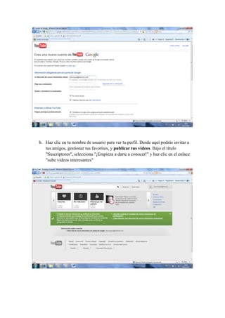 b. Haz clic en tu nombre de usuario para ver tu perfil. Desde aquí podrás invitar a
   tus amigos, gestionar tus favoritos, y publicar tus vídeos. Bajo el título
   "Suscriptores", selecciona "¡Empieza a darte a conocer!" y haz clic en el enlace
   "sube vídeos interesantes"
 