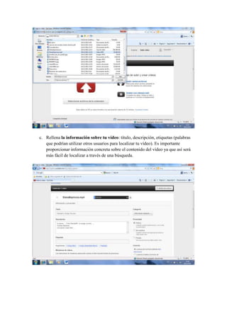 c. Rellena la información sobre tu vídeo: título, descripción, etiquetas (palabras
   que podrían utilizar otros usuarios para localizar tu vídeo). Es importante
   proporcionar información concreta sobre el contenido del vídeo ya que así será
   más fácil de localizar a través de una búsqueda.
 