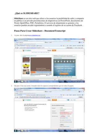 ¿Qué es SLIDESHARE?

     SlideShare es un sitio web que ofrece a los usuarios la posibilidad de subir y compartir
     en público o en privado presentaciones de diapositivas en PowerPoint, documentos de
     Word, OpenOffice, PDF, Portafolios. El servicio de alojamiento es gratuito y los
     usuarios pueden acceder registrándose o usando el registro de su cuenta de Facebook.

     Pasos Para Crear Slideshare - DocumentTranscript
1.   1er paso: abro la páginawww.slideshare.net




2.   2do paso: Crear una cuenta. Llenando todos los espacios correspondientes que nos indica la pagina.
 