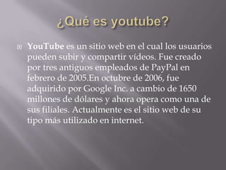  YouTube es un sitio web en el cual los usuarios
pueden subir y compartir vídeos. Fue creado
por tres antiguos empleados de PayPal en
febrero de 2005.En octubre de 2006, fue
adquirido por Google Inc. a cambio de 1650
millones de dólares y ahora opera como una de
sus filiales. Actualmente es el sitio web de su
tipo más utilizado en internet.