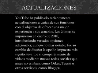 ACTUALIZACIONES
YouTube ha publicado recientemente
actualizaciones a varias de sus funciones
con el objetivo de ofrecer una mejor
experiencia a sus usuarios. Las últimas se
impusieron en enero de 2010,
introduciendo variadas opciones
adicionales, aunque lo más notable fue su
cambio de diseño: la opción impuesta más
significativa fue el compartimiento de
vídeos mediante nuevas redes sociales que
antes no estaban, como Orkut, Tuenti u
otros servicios, como Blogger.
 