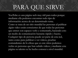 PARA QUE SIRVE
YouTube es una página web muy útil para todos porque
mediante ella podemos encontrar todo tipo de
información acerca de un determinado tema.
Como se trata de un sitio mundial las personas al publicar
algún video están conscientes de que todas las personas
que entren son capaces verlo y comentarlo, haciendo esto
un medio de comunicación bastante rápido y bueno.
Cualquier tipo de persona puede ser parte de esta red,
tanto como para publicar o ver videos, pruebas
contundentes de lo eficaz que es este sitios podemos
verlas en personas que han subido videos y mediante esta
página su talento se ha hecho conocer a nivel mundial.
 