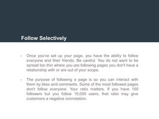 Follow Selectively
- Once you've set up your page, you have the ability to follow
everyone and their friends. Be careful. You do not want to be
spread too thin where you are following pages you don't have a
relationship with or are out of your scope.
- The purpose of following a page is so you can interact with
them by likes and comments. Some of the most followed pages
don't follow everyone. Your ratio matters. If you have 100
followers but you follow 10,000 users, that ratio may give
customers a negative connotation.
 
