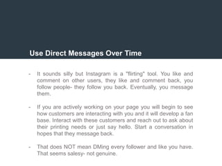 Use Direct Messages Over Time
- It sounds silly but Instagram is a "flirting" tool. You like and
comment on other users, they like and comment back, you
follow people- they follow you back. Eventually, you message
them.
- If you are actively working on your page you will begin to see
how customers are interacting with you and it will develop a fan
base. Interact with these customers and reach out to ask about
their printing needs or just say hello. Start a conversation in
hopes that they message back.
- That does NOT mean DMing every follower and like you have.
That seems salesy- not genuine.
 