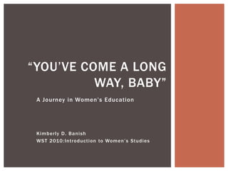 A Journey in Women’s Education 
Kimberly D. Banish 
WST 2010:Introduction to Women’s Studies 
“YOU’VE COME A LONG WAY, BABY”  