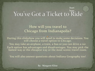 Start
                                                  here:




                How will you travel to
              Chicago from Indianapolis?
During this slideshow you will need to make some decisions. You
              will choose a travel option to Chicago.
  You may take an airplane, a train, a bus or you can drive a car.
Each option has advantages and disadvantages. You may pick the
 fastest way or the cheapest way or the most scenic travel route.

  You will also answer questions about Indiana Geography too!


                         By: Margaret Kline
 