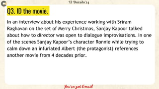 Q3. ID the movie.
In an interview about his experience working with Sriram
Raghavan on the set of Merry Christmas, Sanjay Kapoor talked
about how to director was open to dialogue improvisations. In one
of the scenes Sanjay Kapoor’s character Ronnie while trying to
calm down an infuriated Albert (the protagonist) references
another movie from 4 decades prior.
 