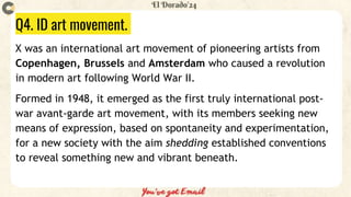 Q4. ID art movement.
X was an international art movement of pioneering artists from
Copenhagen, Brussels and Amsterdam who caused a revolution
in modern art following World War II.
Formed in 1948, it emerged as the first truly international post-
war avant-garde art movement, with its members seeking new
means of expression, based on spontaneity and experimentation,
for a new society with the aim shedding established conventions
to reveal something new and vibrant beneath.
 