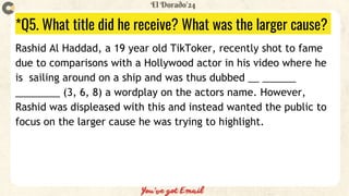 *Q5. What title did he receive? What was the larger cause?
Rashid Al Haddad, a 19 year old TikToker, recently shot to fame
due to comparisons with a Hollywood actor in his video where he
is sailing around on a ship and was thus dubbed __ ______
________ (3, 6, 8) a wordplay on the actors name. However,
Rashid was displeased with this and instead wanted the public to
focus on the larger cause he was trying to highlight.
 