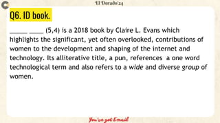 Q6. ID book.
_____ ____ (5,4) is a 2018 book by Claire L. Evans which
highlights the significant, yet often overlooked, contributions of
women to the development and shaping of the internet and
technology. Its alliterative title, a pun, references a one word
technological term and also refers to a wide and diverse group of
women.
 