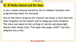 Q7. ID Media channel and the show.
X was a media channel started by the Sri Adhikari brothers with
programming meant for everyone.
One of the shows airing on the channel was about a town that had
been forgotten by the system and its happy-go-lucky residents.
The show was based on the writings of satirist and playwright
Sharad Joshi whose story “Tum ghar kab jaoge, atithi” was also
adapted into a film.
 