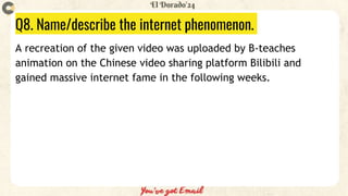 Q8. Name/describe the internet phenomenon.
A recreation of the given video was uploaded by B-teaches
animation on the Chinese video sharing platform Bilibili and
gained massive internet fame in the following weeks.
 