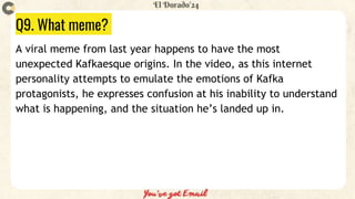 Q9. What meme?
A viral meme from last year happens to have the most
unexpected Kafkaesque origins. In the video, as this internet
personality attempts to emulate the emotions of Kafka
protagonists, he expresses confusion at his inability to understand
what is happening, and the situation he’s landed up in.
 