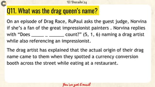 Q11. What was the drag queen’s name?
On an episode of Drag Race, RuPaul asks the guest judge, Norvina
if she’s a fan of the great impressionist painters . Norvina replies
with “Does _____ _ ______ count?” (5, 1, 6) naming a drag artist
while also referencing an impressionist.
The drag artist has explained that the actual origin of their drag
name came to them when they spotted a currency conversion
booth across the street while eating at a restaurant.
 