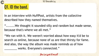 Q1. ID the band.
In an interview with HuffPost, artists from the collective
described how they named themselves.
“........We thought it sounded silly and random but made sense,
because that's where we all met.”
“We ran with it. We weren't worried about how easy it'd be to
search us online, because none of us are that thirsty for fame.
And also, the way the album was made reminds us of how
________ works. Everyone's connected.”
 