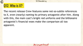 Q12. Who is X?
The recent release Crew features some not-so-subtle references
to X, even (nearly) naming its primary antagonist after him. Along
with this, the main cast’s bright red uniforms and the billionaire
antagonist’s financial woes make the comparison all too
apparent.
 