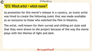 *Q13. Which artist + which movie?
As promotion for this movie’s release in a country, an iconic artist
was hired to create the following comic that was made available
as an exclusive to those who watched the film in theatres.
The artist, well known for their surreal and chilling art style said
that they were drawn to the project because of the way the movie
plays with the themes of light and dark.
 