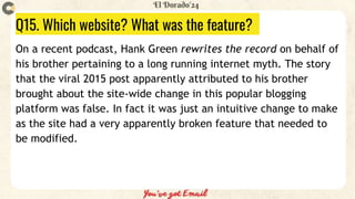 Q15. Which website? What was the feature?
On a recent podcast, Hank Green rewrites the record on behalf of
his brother pertaining to a long running internet myth. The story
that the viral 2015 post apparently attributed to his brother
brought about the site-wide change in this popular blogging
platform was false. In fact it was just an intuitive change to make
as the site had a very apparently broken feature that needed to
be modified.
 