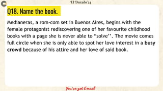 Q18. Name the book.
Medianeras, a rom-com set in Buenos Aires, begins with the
female protagonist rediscovering one of her favourite childhood
books with a page she is never able to “solve’’. The movie comes
full circle when she is only able to spot her love interest in a busy
crowd because of his attire and her love of said book.
 