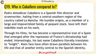 Q19. Who is Caballero compared to?
Pedro Almodóvar Caballero is a Spanish film director and
screenwriter, hailing from a central-southern region of the
country called La Mancha. His humble origins, as a member of a
large and impoverished family of peasant stock, have left their
indelible mark on his work.
Through his films, he has become a representative icon of a Spain
that emerged after the repression of Franco’s dictatorship had
ended. Interestingly, his last name Caballero literally translates
to “knight”. Keen fans have often drawn parallels between his
life and that of another entity central to the Spanish identity.
 