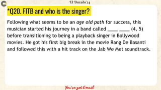 *Q20. FITB and who is the singer?
Following what seems to be an age old path for success, this
musician started his journey in a band called ____ ____ (4, 5)
before transitioning to being a playback singer in Bollywood
movies. He got his first big break in the movie Rang De Basanti
and followed this with a hit track on the Jab We Met soundtrack.
 