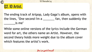 Q2. ID Artist.
The ending track of Artpop, Lady Gaga’s album, opens with
the lines, "One second I'm a _______ fan, then suddenly the
_______is me"
While some online versions of the lyrics include the German
word for art, the others name an Artist. However, the
second theory holds more weight due to the album cover
which features the artist’s work.
 