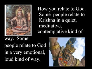 How you relate to God.   Some  people relate to   Krishna in a quiet,   meditative,  contemplative kind of  way.  Some  people relate to God  in a very emotional,  loud kind of way.  