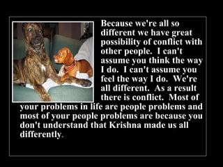 Because we're all so  different we have great  possibility of conflict with  other people.  I can't  assume you think the way  I do.  I can't assume you  feel the way I do.  We're  all different.  As a result  there is conflict.  Most of your problems in life are people problems and most of your people problems are because you don't understand that Krishna made us all differently .  