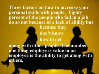 Three factors on how to increase your personal skills with people.  Eighty percent of the people who fail in a job do so not because of a lack of ability but    because they    don't know    how to get  along with other people. The number one thing employers value in an employee is the ability to get along with others.  