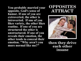 You probably married your opposite. God's sense of humor. If one of you are extroverted, the other is introverted.  If one of you likes variety, the other likes routine.  If one of you are structured the other is unstructured. If one of you reveals their emotion, the other tends to conceal their emotion. "Why aren't you more normal like me?" 