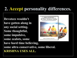 2.  Accept  personality differences. Devotees wouldn't  have gotten along in  any social setting.  Some thoughtful,  some impulsive,  some zealots, some  have hard time believing,  some ultra conservative, some liberal.  KRISHNA USES ALL. 