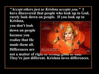 "Accept others just as Krishna accepts you."   I have discovered that people who look up to God, rarely look down on people.  If you look up to Krishna,  you don't look  down on people  because you  realize that He  made them all.  Differences are  not a matter of right or wrong, good or bad. They're just different. Krishna loves differences.   